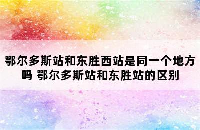 鄂尔多斯站和东胜西站是同一个地方吗 鄂尔多斯站和东胜站的区别